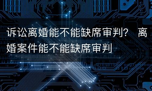 诉讼离婚能不能缺席审判？ 离婚案件能不能缺席审判