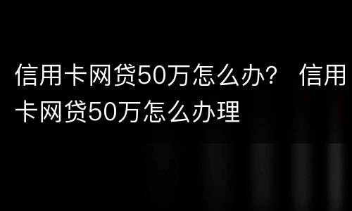 信用卡网贷50万怎么办？ 信用卡网贷50万怎么办理