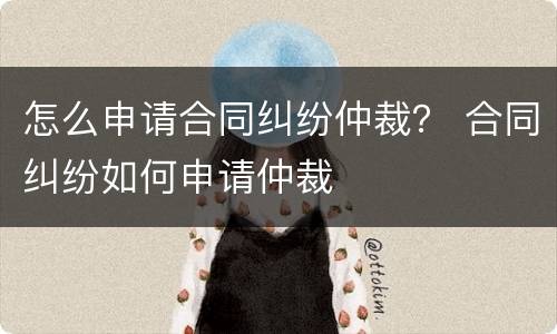 怎么申请合同纠纷仲裁？ 合同纠纷如何申请仲裁