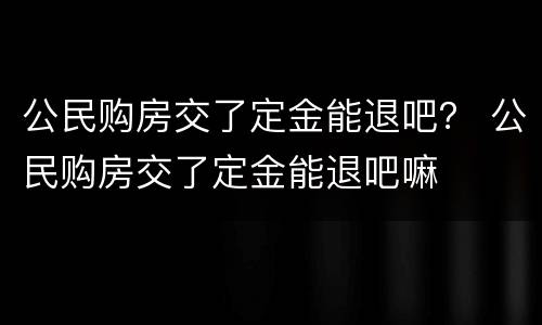 公民购房交了定金能退吧？ 公民购房交了定金能退吧嘛