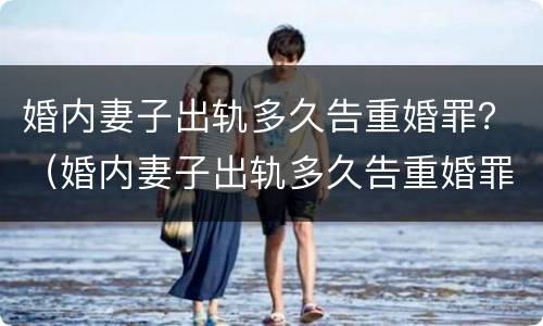 婚内妻子出轨多久告重婚罪？（婚内妻子出轨多久告重婚罪可以判刑）