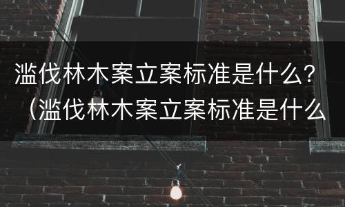 滥伐林木案立案标准是什么？（滥伐林木案立案标准是什么规定）