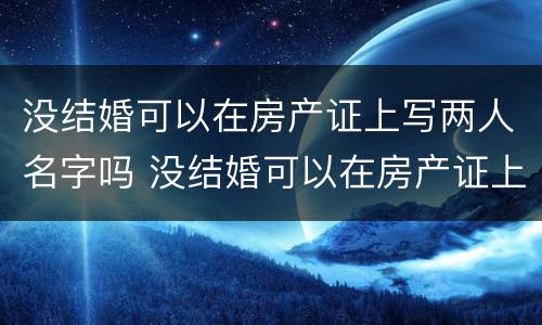 没结婚可以在房产证上写两人名字吗 没结婚可以在房产证上写两人名字吗女方
