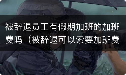 被辞退员工有假期加班的加班费吗（被辞退可以索要加班费吗）