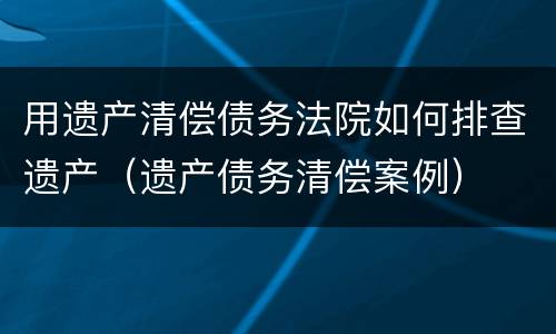 用遗产清偿债务法院如何排查遗产（遗产债务清偿案例）