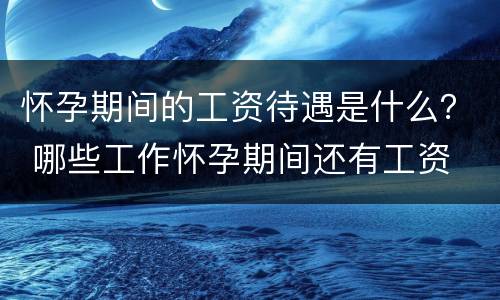 怀孕期间的工资待遇是什么？ 哪些工作怀孕期间还有工资