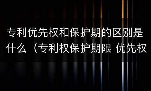专利优先权和保护期的区别是什么（专利权保护期限 优先权）