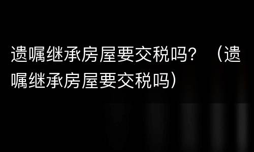 遗嘱继承房屋要交税吗？（遗嘱继承房屋要交税吗）