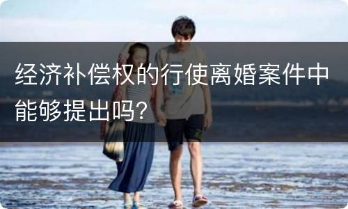 经济补偿权的行使离婚案件中能够提出吗？