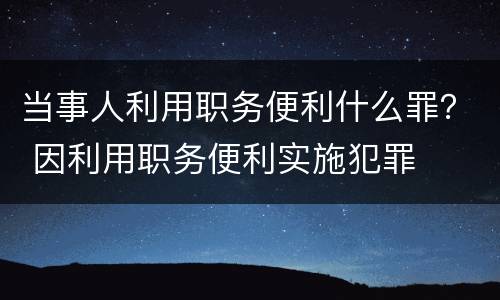 当事人利用职务便利什么罪？ 因利用职务便利实施犯罪