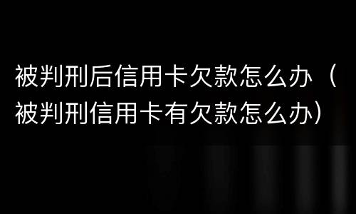 被判刑后信用卡欠款怎么办（被判刑信用卡有欠款怎么办）