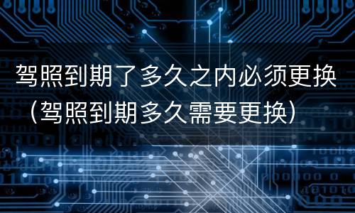 驾照到期了多久之内必须更换（驾照到期多久需要更换）