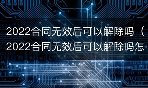 2022合同无效后可以解除吗（2022合同无效后可以解除吗怎么写）