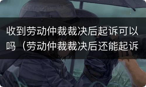 收到劳动仲裁裁决后起诉可以吗（劳动仲裁裁决后还能起诉吗）
