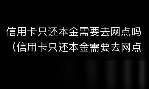 信用卡只还本金需要去网点吗（信用卡只还本金需要去网点吗）
