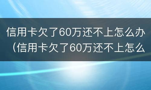 信用卡欠了60万还不上怎么办（信用卡欠了60万还不上怎么办呀）
