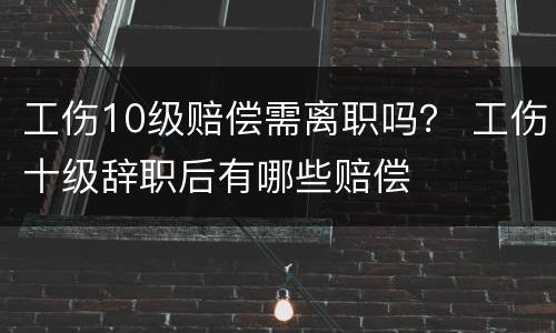 工伤10级赔偿需离职吗？ 工伤十级辞职后有哪些赔偿
