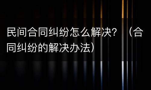 民间合同纠纷怎么解决？（合同纠纷的解决办法）