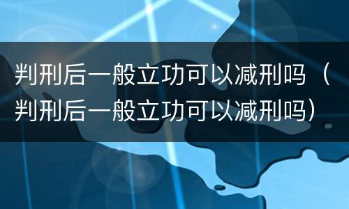 判刑后一般立功可以减刑吗（判刑后一般立功可以减刑吗）