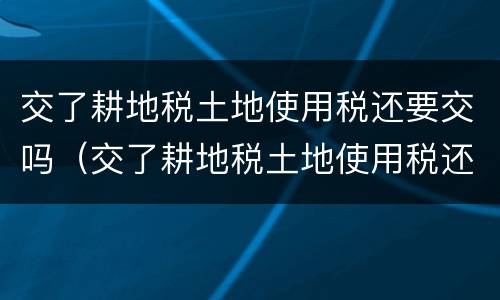 交了耕地税土地使用税还要交吗（交了耕地税土地使用税还要交吗）
