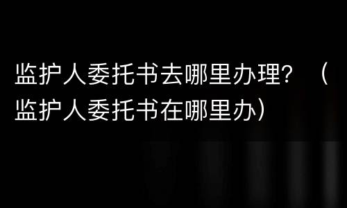 监护人委托书去哪里办理？（监护人委托书在哪里办）