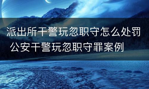 派出所干警玩忽职守怎么处罚 公安干警玩忽职守罪案例