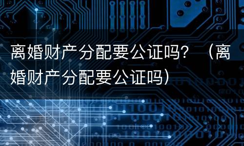 离婚财产分配要公证吗？（离婚财产分配要公证吗）