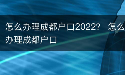 怎么办理成都户口2022？ 怎么办理成都户口
