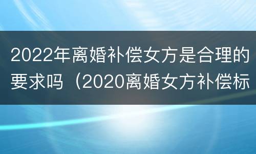 2022年离婚补偿女方是合理的要求吗（2020离婚女方补偿标准）