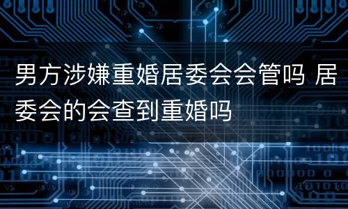 男方涉嫌重婚居委会会管吗 居委会的会查到重婚吗