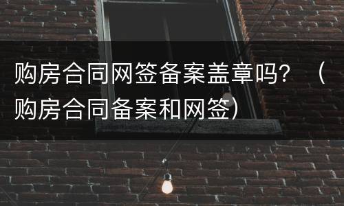 购房合同网签备案盖章吗？（购房合同备案和网签）