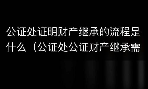 公证处证明财产继承的流程是什么（公证处公证财产继承需要什么材料）