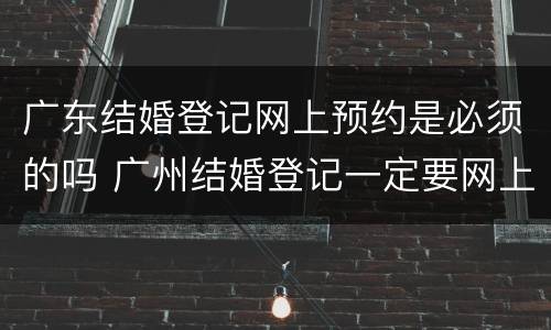 广东结婚登记网上预约是必须的吗 广州结婚登记一定要网上预约吗
