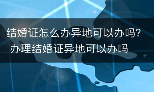 结婚证怎么办异地可以办吗？ 办理结婚证异地可以办吗