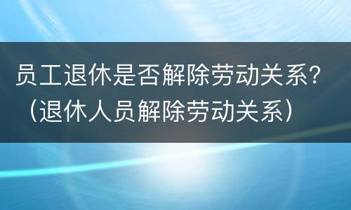 员工退休是否解除劳动关系？（退休人员解除劳动关系）