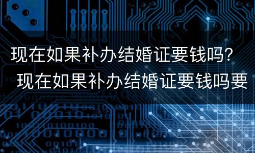 现在如果补办结婚证要钱吗？ 现在如果补办结婚证要钱吗要多少钱