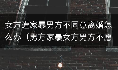 女方遭家暴男方不同意离婚怎么办（男方家暴女方男方不愿意离婚怎么办）