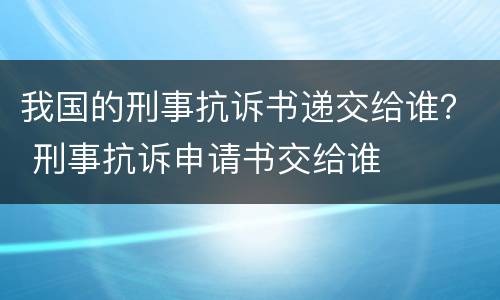 我国的刑事抗诉书递交给谁？ 刑事抗诉申请书交给谁
