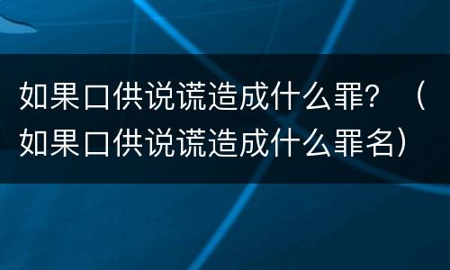 如果口供说谎造成什么罪？（如果口供说谎造成什么罪名）