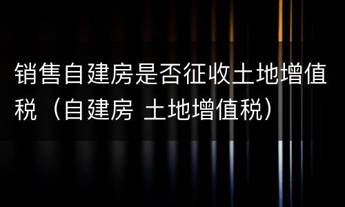 销售自建房是否征收土地增值税（自建房 土地增值税）