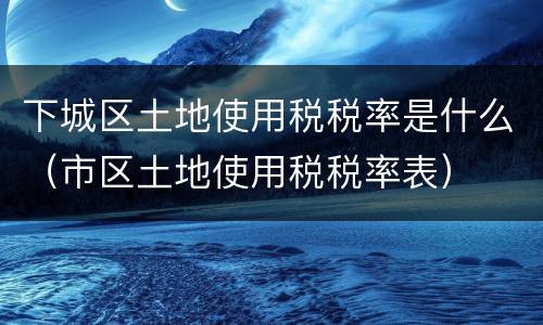 下城区土地使用税税率是什么（市区土地使用税税率表）