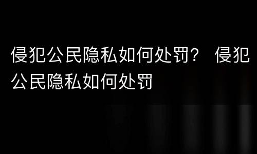 侵犯公民隐私如何处罚？ 侵犯公民隐私如何处罚