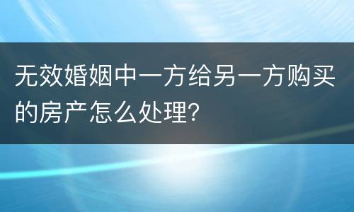 无效婚姻中一方给另一方购买的房产怎么处理？