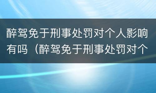 醉驾免于刑事处罚对个人影响有吗（醉驾免于刑事处罚对个人影响有吗怎么处理）