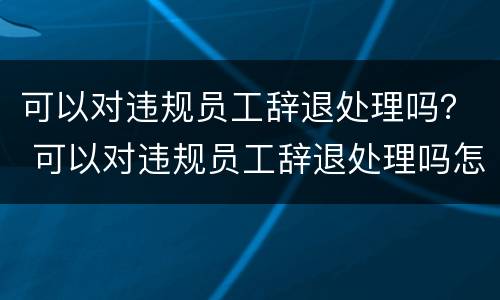 可以对违规员工辞退处理吗？ 可以对违规员工辞退处理吗怎么写