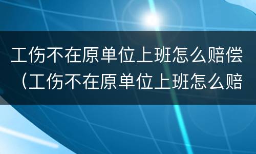 工伤不在原单位上班怎么赔偿（工伤不在原单位上班怎么赔偿员工）