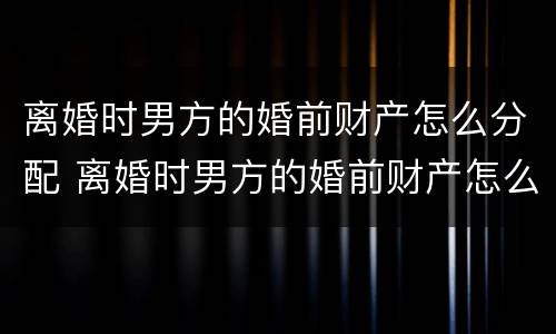 离婚时男方的婚前财产怎么分配 离婚时男方的婚前财产怎么分配给女方