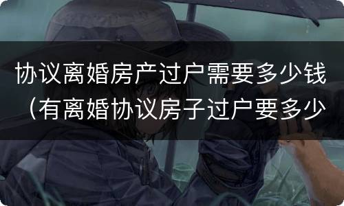协议离婚房产过户需要多少钱（有离婚协议房子过户要多少钱）
