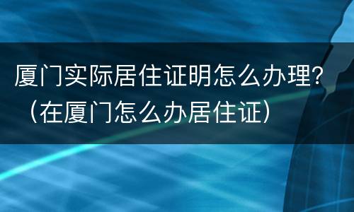 厦门实际居住证明怎么办理？（在厦门怎么办居住证）