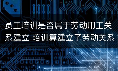员工培训是否属于劳动用工关系建立 培训算建立了劳动关系吗